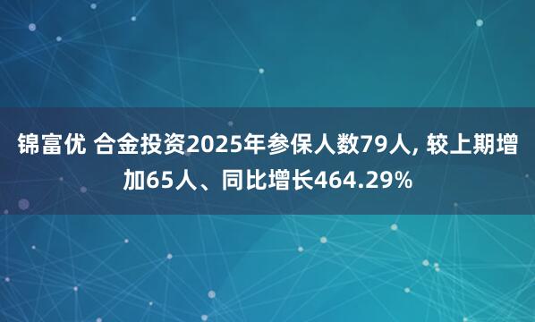 锦富优 合金投资2025年参保人数79人, 较上期增加65人、同比增长464.29%